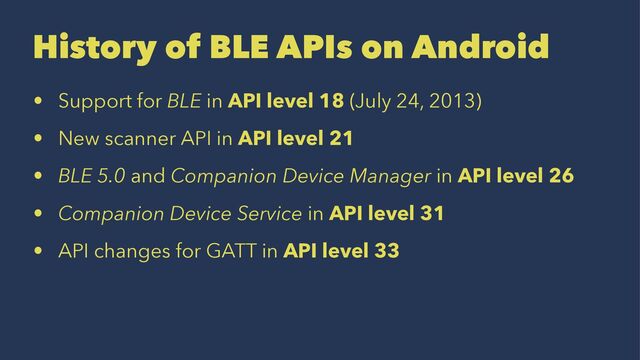 History of BLE APIs on Android
• Support for BLE in API level 18 (July 24, 2013)
• New scanner API in API level 21
• BLE 5.0 and Companion Device Manager in API level 26
• Companion Device Service in API level 31
• API changes for GATT in API level 33
