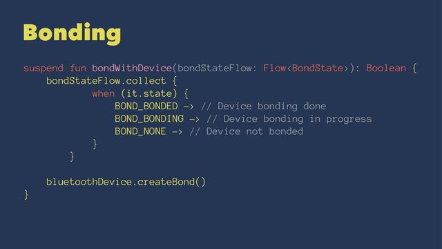 Bonding
suspend fun bondWithDevice(bondStateFlow: Flow): Boolean {
bondStateFlow.collect {
when (it.state) {
BOND_BONDED -> // Device bonding done
BOND_BONDING -> // Device bonding in progress
BOND_NONE -> // Device not bonded
}
}
bluetoothDevice.createBond()
}
