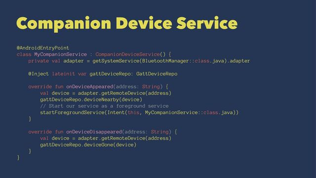 Companion Device Service
@AndroidEntryPoint
class MyCompanionService : CompanionDeviceService() {
private val adapter = getSystemService(BluetoothManager::class.java).adapter
@Inject lateinit var gattDeviceRepo: GattDeviceRepo
override fun onDeviceAppeared(address: String) {
val device = adapter.getRemoteDevice(address)
gattDeviceRepo.deviceNearby(device)
// Start our service as a foreground service
startForegroundService(Intent(this, MyCompanionService::class.java))
}
override fun onDeviceDisappeared(address: String) {
val device = adapter.getRemoteDevice(address)
gattDeviceRepo.deviceGone(device)
}
}
