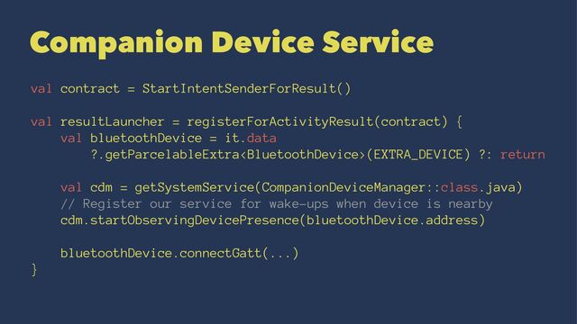 Companion Device Service
val contract = StartIntentSenderForResult()
val resultLauncher = registerForActivityResult(contract) {
val bluetoothDevice = it.data
?.getParcelableExtra(EXTRA_DEVICE) ?: return
val cdm = getSystemService(CompanionDeviceManager::class.java)
// Register our service for wake-ups when device is nearby
cdm.startObservingDevicePresence(bluetoothDevice.address)
bluetoothDevice.connectGatt(...)
}
