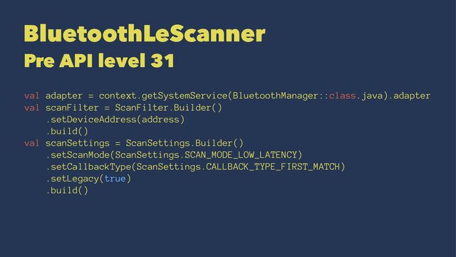 BluetoothLeScanner
Pre API level 31
val adapter = context.getSystemService(BluetoothManager::class.java).adapter
val scanFilter = ScanFilter.Builder()
.setDeviceAddress(address)
.build()
val scanSettings = ScanSettings.Builder()
.setScanMode(ScanSettings.SCAN_MODE_LOW_LATENCY)
.setCallbackType(ScanSettings.CALLBACK_TYPE_FIRST_MATCH)
.setLegacy(true)
.build()
