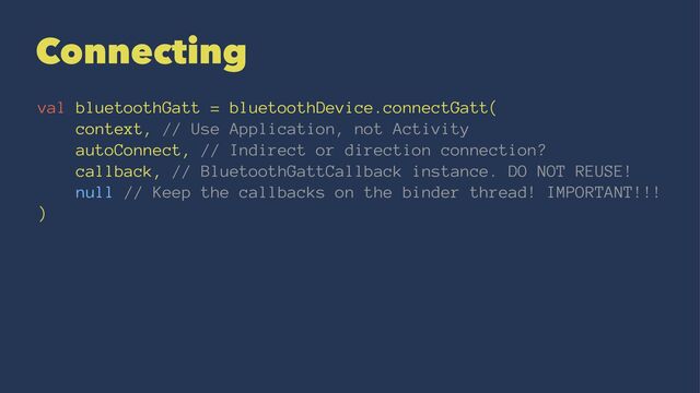 Connecting
val bluetoothGatt = bluetoothDevice.connectGatt(
context, // Use Application, not Activity
autoConnect, // Indirect or direction connection?
callback, // BluetoothGattCallback instance. DO NOT REUSE!
null // Keep the callbacks on the binder thread! IMPORTANT!!!
)
