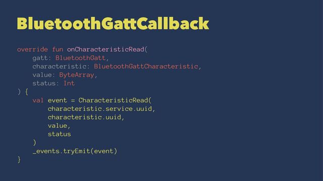 BluetoothGattCallback
override fun onCharacteristicRead(
gatt: BluetoothGatt,
characteristic: BluetoothGattCharacteristic,
value: ByteArray,
status: Int
) {
val event = CharacteristicRead(
characteristic.service.uuid,
characteristic.uuid,
value,
status
)
_events.tryEmit(event)
}
