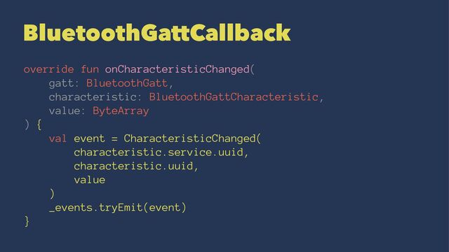 BluetoothGattCallback
override fun onCharacteristicChanged(
gatt: BluetoothGatt,
characteristic: BluetoothGattCharacteristic,
value: ByteArray
) {
val event = CharacteristicChanged(
characteristic.service.uuid,
characteristic.uuid,
value
)
_events.tryEmit(event)
}
