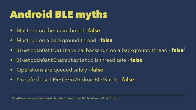Android BLE myths
• Must run on the main thread - false
• Must run on a background thread - false
• BluetoothGattCallback callbacks run on a background thread - false1
• BluetoothGattCharacteristic is thread safe - false
• Operations are queued safely - false
• I'm safe if use I RxBLE/RxAndroidBle/Kable - false
1 Possible to run on dedicated HandlerThread from API level 26 - DO NOT USE!
