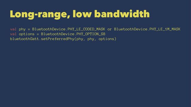 Long-range, low bandwidth
val phy = BluetoothDevice.PHY_LE_CODED_MASK or BluetoothDevice.PHY_LE_1M_MASK
val options = BluetoothDevice.PHY_OPTION_S8
bluetoothGatt.setPreferredPhy(phy, phy, options)
