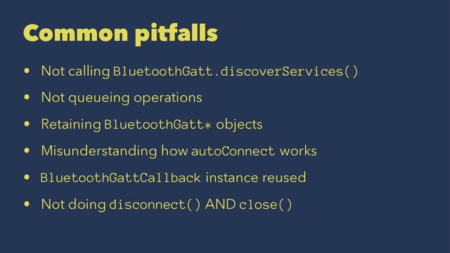 Common pitfalls
• Not calling BluetoothGatt.discoverServices()
• Not queueing operations
• Retaining BluetoothGatt* objects
• Misunderstanding how autoConnect works
• BluetoothGattCallback instance reused
• Not doing disconnect() AND close()
