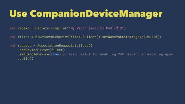 Use CompanionDeviceManager
val regexp = Pattern.compile("^My Watch [a-z]{2}[0-9]{2}$")
val filter = BluetoothLeDeviceFilter.Builder().setNamePattern(regexp).build()
val request = AssociationRequest.Builder()
.addDeviceFilter(filter)
.setSingleDevice(true) // Also useful for enabling CDM pairing in existing apps!
.build()
