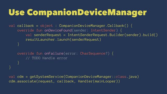 Use CompanionDeviceManager
val callback = object : CompanionDeviceManager.Callback() {
override fun onDeviceFound(sender: IntentSender) {
val senderRequest = IntentSenderRequest.Builder(sender).build()
resultLauncher.launch(senderRequest)
}
override fun onFailure(error: CharSequence?) {
// TODO Handle error
}
}
val cdm = getSystemService(CompanionDeviceManager::class.java)
cdm.associate(request, callback, Handler(mainLooper))
