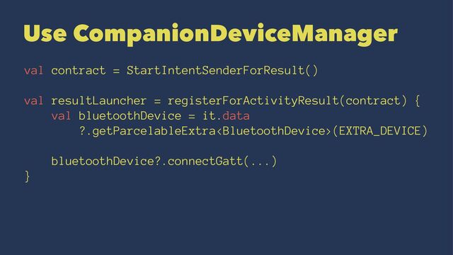 Use CompanionDeviceManager
val contract = StartIntentSenderForResult()
val resultLauncher = registerForActivityResult(contract) {
val bluetoothDevice = it.data
?.getParcelableExtra(EXTRA_DEVICE)
bluetoothDevice?.connectGatt(...)
}
