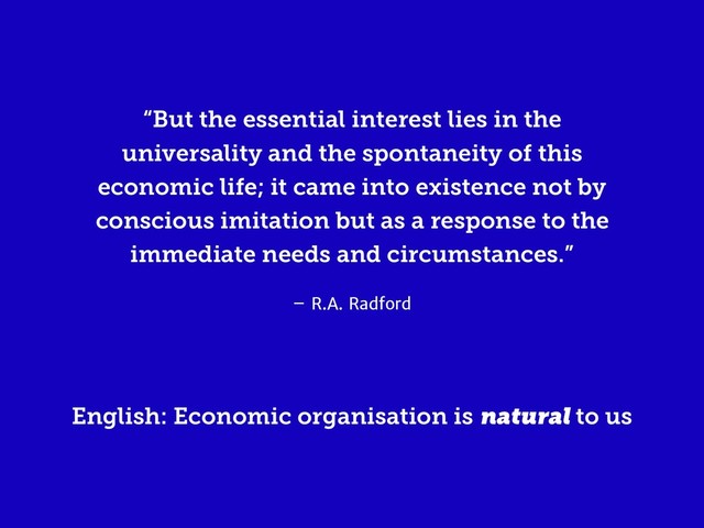 – R.A. Radford
“But the essential interest lies in the
universality and the spontaneity of this
economic life; it came into existence not by
conscious imitation but as a response to the
immediate needs and circumstances.”
English: Economic organisation is natural to us
