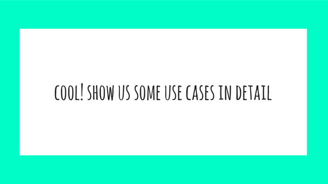 cool! show us some use cases in detail
