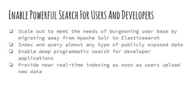 Enable Powerful Search For Users And Developers
❏ Scale out to meet the needs of burgeoning user base by
migrating away from Apache Solr to Elasticsearch
❏ Index and query almost any type of publicly exposed data
❏ Enable deep programmatic search for developer
applications
❏ Provide near real-time indexing as soon as users upload
new data
