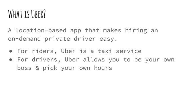 What is Uber?
A location-based app that makes hiring an
on-demand private driver easy.
● For riders, Uber is a taxi service
● For drivers, Uber allows you to be your own
boss & pick your own hours
