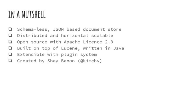 in a nutshell
❏ Schema-less, JSON based document store
❏ Distributed and horizontal scalable
❏ Open source with Apache Licence 2.0
❏ Built on top of Lucene, written in Java
❏ Extensible with plugin system
❏ Created by Shay Banon (@kimchy)
