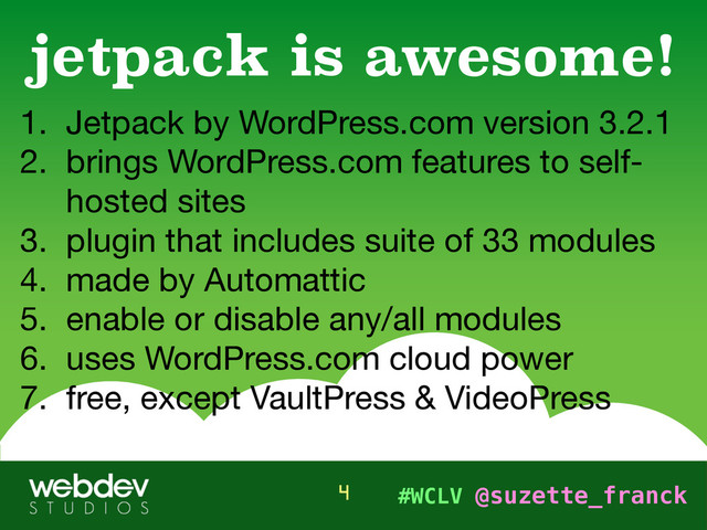 #WCLV @suzette_franck
1. Jetpack by WordPress.com version 3.2.1

2. brings WordPress.com features to self-
hosted sites 

3. plugin that includes suite of 33 modules

4. made by Automattic

5. enable or disable any/all modules

6. uses WordPress.com cloud power

7. free, except VaultPress & VideoPress
jetpack is awesome!
4
