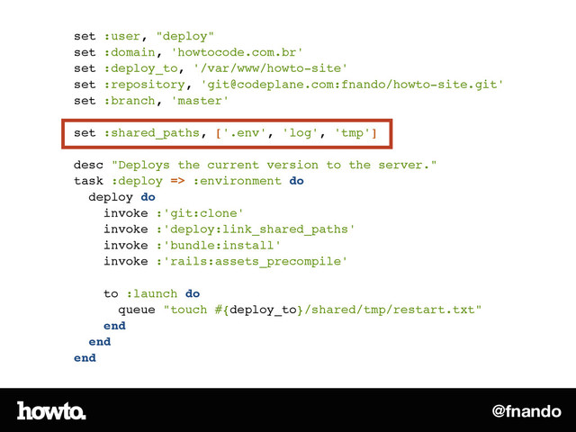 @fnando
set :user, "deploy"!
set :domain, 'howtocode.com.br'!
set :deploy_to, '/var/www/howto-site'!
set :repository, 'git@codeplane.com:fnando/howto-site.git'!
set :branch, 'master'!
!
set :shared_paths, ['.env', 'log', 'tmp']!
!
desc "Deploys the current version to the server."!
task :deploy => :environment do!
deploy do!
invoke :'git:clone'!
invoke :'deploy:link_shared_paths'!
invoke :'bundle:install'!
invoke :'rails:assets_precompile'!
!
to :launch do!
queue "touch #{deploy_to}/shared/tmp/restart.txt"!
end!
end!
end

