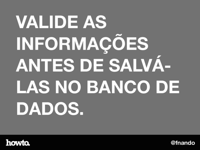 @fnando
VALIDE AS
INFORMAÇÕES
ANTES DE SALVÁ-
LAS NO BANCO DE
DADOS.
