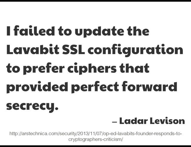 I failed to update the
Lavabit SSL configuration
to prefer ciphers that
provided perfect forward
secrecy.

— Ladar Levison
http://arstechnica.com/security/2013/11/07/op-ed-lavabits-founder-responds-to-
cryptographers-criticism/
