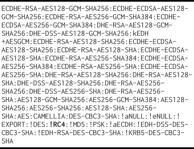 ECDHE-RSA-AES128-GCM-SHA256:ECDHE-ECDSA-AES128-
GCM-SHA256:ECDHE-RSA-AES256-GCM-SHA384:ECDHE-
ECDSA-AES256-GCM-SHA384:DHE-RSA-AES128-GCM-
SHA256:DHE-DSS-AES128-GCM-SHA256:kEDH
+AESGCM:ECDHE-RSA-AES128-SHA256:ECDHE-ECDSA-
AES128-SHA256:ECDHE-RSA-AES128-SHA:ECDHE-ECDSA-
AES128-SHA:ECDHE-RSA-AES256-SHA384:ECDHE-ECDSA-
AES256-SHA384:ECDHE-RSA-AES256-SHA:ECDHE-ECDSA-
AES256-SHA:DHE-RSA-AES128-SHA256:DHE-RSA-AES128-
SHA:DHE-DSS-AES128-SHA256:DHE-RSA-AES256-
SHA256:DHE-DSS-AES256-SHA:DHE-RSA-AES256-
SHA:AES128-GCM-SHA256:AES256-GCM-SHA384:AES128-
SHA256:AES256-SHA256:AES128-SHA:AES256-
SHA:AES:CAMELLIA:DES-CBC3-SHA:!aNULL:!eNULL:!
EXPORT:!DES:!RC4:!MD5:!PSK:!aECDH:!EDH-DSS-DES-
CBC3-SHA:!EDH-RSA-DES-CBC3-SHA:!KRB5-DES-CBC3-
SHA
