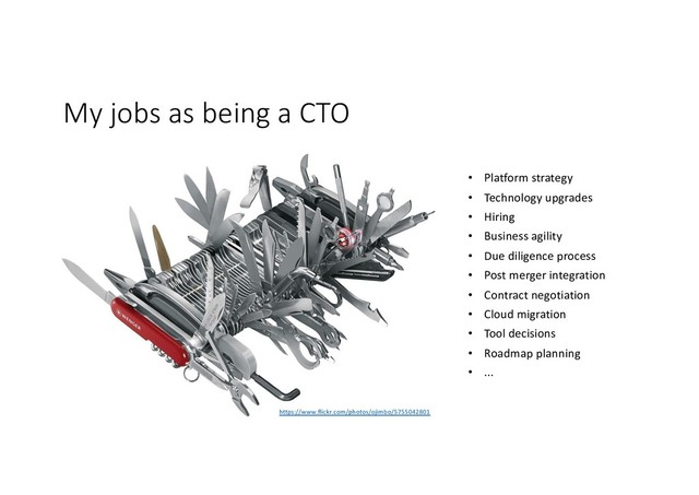 My jobs as being a CTO
https://www.flickr.com/photos/ojimbo/5755042801
• Platform strategy
• Technology upgrades
• Hiring
• Business agility
• Due diligence process
• Post merger integration
• Contract negotiation
• Cloud migration
• Tool decisions
• Roadmap planning
• ...
