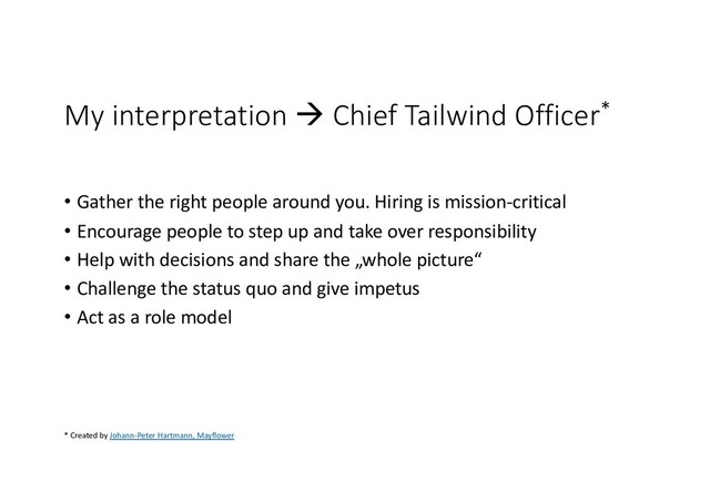 My interpretation à Chief Tailwind Officer*
• Gather the right people around you. Hiring is mission-critical
• Encourage people to step up and take over responsibility
• Help with decisions and share the „whole picture“
• Challenge the status quo and give impetus
• Act as a role model
* Created by Johann-Peter Hartmann, Mayflower
