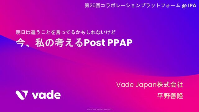 今、私の考えるPost PPAP
明日は違うことを言ってるかもしれないけど
Vade Japan株式会社
平野善隆
第25回コラボレーションプラットフォーム @ IPA
