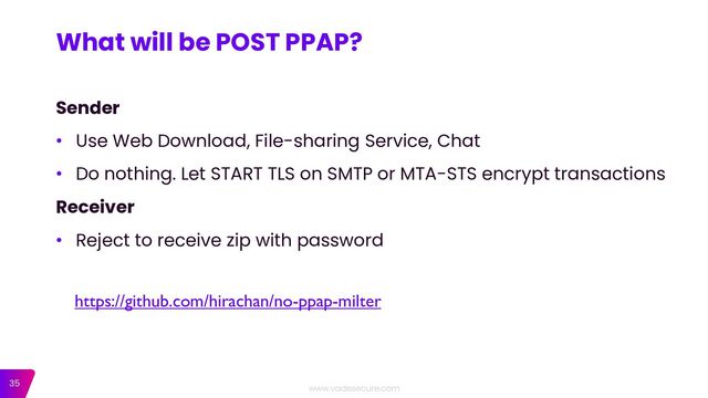 35
Sender
• Use Web Download, File-sharing Service, Chat
• Do nothing. Let START TLS on SMTP or MTA-STS encrypt transactions
Receiver
• Reject to receive zip with password
What will be POST PPAP?
https://github.com/hirachan/no-ppap-milter
