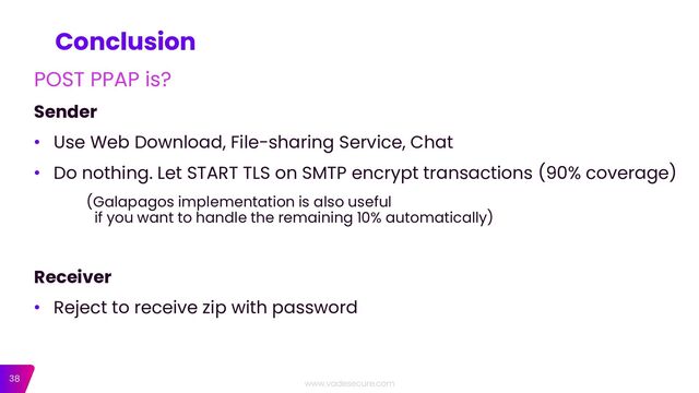 38
Conclusion
POST PPAP is?
Sender
• Use Web Download, File-sharing Service, Chat
• Do nothing. Let START TLS on SMTP encrypt transactions (90% coverage)
(Galapagos implementation is also useful
if you want to handle the remaining 10% automatically)
Receiver
• Reject to receive zip with password
