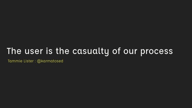 The user is the casualty of our process
Tammie Lister : @karmatosed
