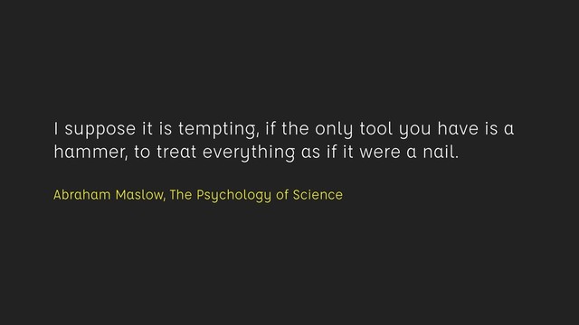 I suppose it is tempting, if the only tool you have is a
hammer, to treat everything as if it were a nail. 
Abraham Maslow, The Psychology of Science
