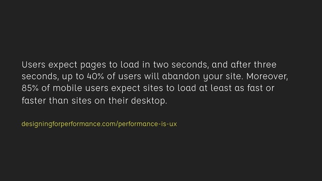 Users expect pages to load in two seconds, and after three
seconds, up to 40% of users will abandon your site. Moreover,
85% of mobile users expect sites to load at least as fast or
faster than sites on their desktop. 
designingforperformance.com/performance-is-ux
