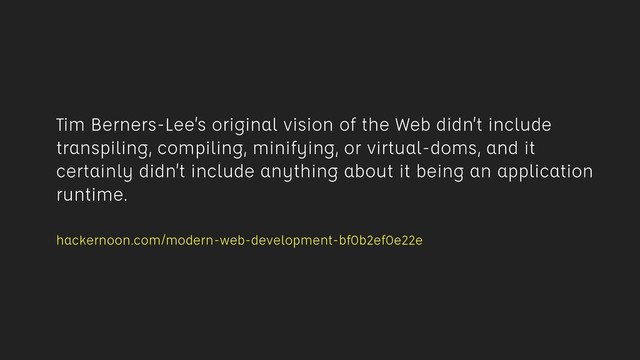 Tim Berners-Lee’s original vision of the Web didn’t include
transpiling, compiling, minifying, or virtual-doms, and it
certainly didn’t include anything about it being an application
runtime.
 
hackernoon.com/modern-web-development-bf0b2ef0e22e
