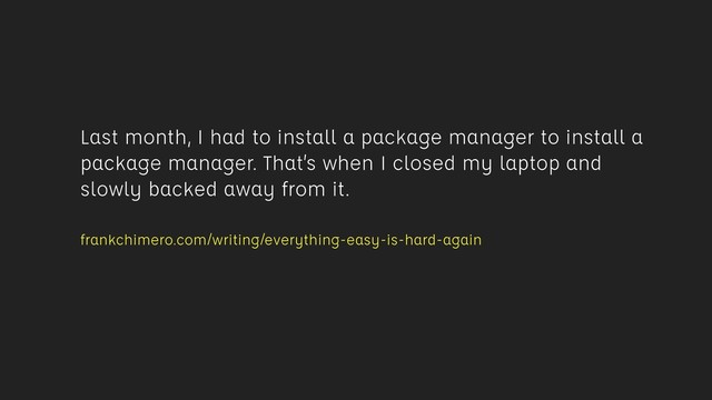 Last month, I had to install a package manager to install a
package manager. That’s when I closed my laptop and
slowly backed away from it.
 
frankchimero.com/writing/everything-easy-is-hard-again
