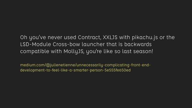 Oh you’ve never used Contract, XXLJS with pikachu.js or the
LSD-Module Cross-bow launcher that is backwards
compatible with MollyJS, you’re like so last season!
 
medium.com/@julienetienne/unnecessarily-complicating-front-end-
development-to-feel-like-a-smarter-person-5e555fe650ed
