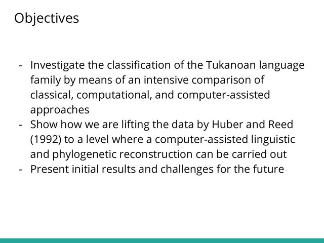 Objectives
- Investigate the classiﬁcation of the Tukanoan language
family by means of an intensive comparison of
classical, computational, and computer-assisted
approaches
- Show how we are lifting the data by Huber and Reed
(1992) to a level where a computer-assisted linguistic
and phylogenetic reconstruction can be carried out
- Present initial results and challenges for the future
