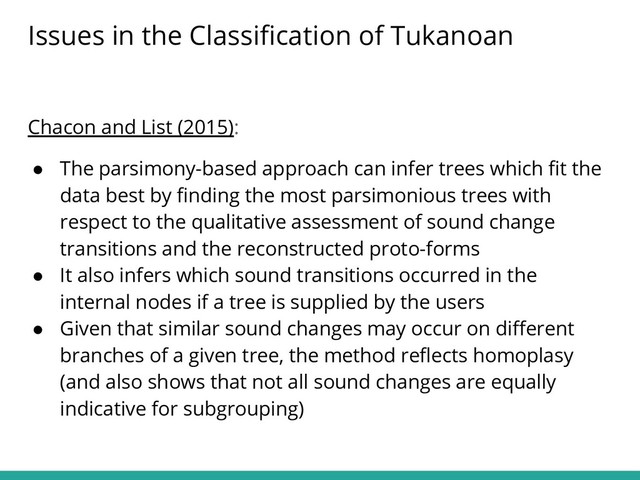 Chacon and List (2015):
● The parsimony-based approach can infer trees which ﬁt the
data best by ﬁnding the most parsimonious trees with
respect to the qualitative assessment of sound change
transitions and the reconstructed proto-forms
● It also infers which sound transitions occurred in the
internal nodes if a tree is supplied by the users
● Given that similar sound changes may occur on diﬀerent
branches of a given tree, the method reﬂects homoplasy
(and also shows that not all sound changes are equally
indicative for subgrouping)
Issues in the Classiﬁcation of Tukanoan
