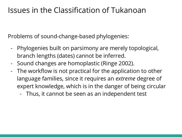 Problems of sound-change-based phylogenies:
- Phylogenies built on parsimony are merely topological,
branch lengths (dates) cannot be inferred.
- Sound changes are homoplastic (Ringe 2002).
- The workﬂow is not practical for the application to other
language families, since it requires an extreme degree of
expert knowledge, which is in the danger of being circular
- Thus, it cannot be seen as an independent test
Issues in the Classiﬁcation of Tukanoan
