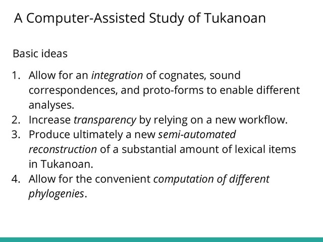 Basic ideas
1. Allow for an integration of cognates, sound
correspondences, and proto-forms to enable diﬀerent
analyses.
2. Increase transparency by relying on a new workﬂow.
3. Produce ultimately a new semi-automated
reconstruction of a substantial amount of lexical items
in Tukanoan.
4. Allow for the convenient computation of diﬀerent
phylogenies.
A Computer-Assisted Study of Tukanoan
