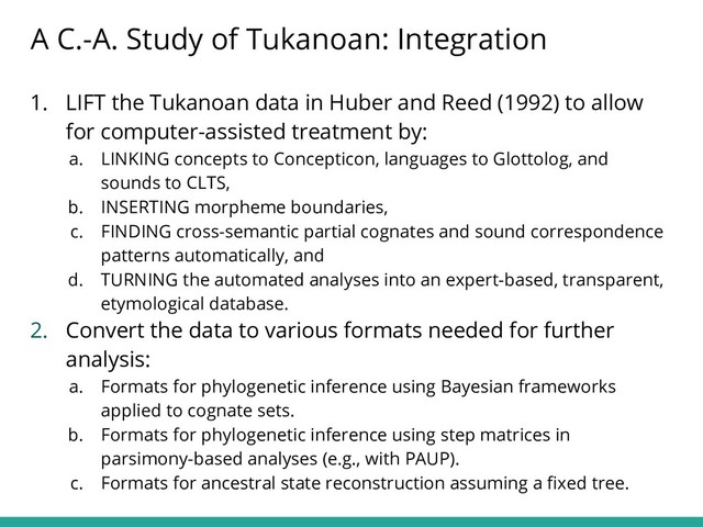 1. LIFT the Tukanoan data in Huber and Reed (1992) to allow
for computer-assisted treatment by:
a. LINKING concepts to Concepticon, languages to Glottolog, and
sounds to CLTS,
b. INSERTING morpheme boundaries,
c. FINDING cross-semantic partial cognates and sound correspondence
patterns automatically, and
d. TURNING the automated analyses into an expert-based, transparent,
etymological database.
2. Convert the data to various formats needed for further
analysis:
a. Formats for phylogenetic inference using Bayesian frameworks
applied to cognate sets.
b. Formats for phylogenetic inference using step matrices in
parsimony-based analyses (e.g., with PAUP).
c. Formats for ancestral state reconstruction assuming a ﬁxed tree.
A C.-A. Study of Tukanoan: Integration
