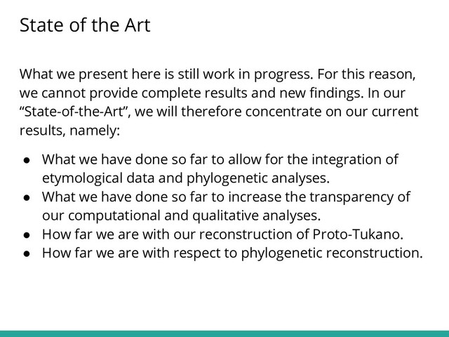 What we present here is still work in progress. For this reason,
we cannot provide complete results and new ﬁndings. In our
“State-of-the-Art”, we will therefore concentrate on our current
results, namely:
● What we have done so far to allow for the integration of
etymological data and phylogenetic analyses.
● What we have done so far to increase the transparency of
our computational and qualitative analyses.
● How far we are with our reconstruction of Proto-Tukano.
● How far we are with respect to phylogenetic reconstruction.
State of the Art
