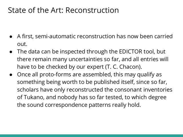 ● A ﬁrst, semi-automatic reconstruction has now been carried
out.
● The data can be inspected through the EDICTOR tool, but
there remain many uncertainties so far, and all entries will
have to be checked by our expert (T. C. Chacon).
● Once all proto-forms are assembled, this may qualify as
something being worth to be published itself, since so far,
scholars have only reconstructed the consonant inventories
of Tukano, and nobody has so far tested, to which degree
the sound correspondence patterns really hold.
State of the Art: Reconstruction

