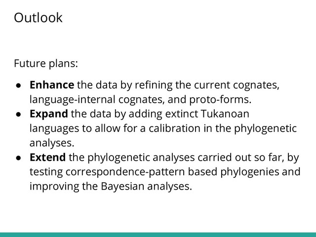 Future plans:
● Enhance the data by reﬁning the current cognates,
language-internal cognates, and proto-forms.
● Expand the data by adding extinct Tukanoan
languages to allow for a calibration in the phylogenetic
analyses.
● Extend the phylogenetic analyses carried out so far, by
testing correspondence-pattern based phylogenies and
improving the Bayesian analyses.
Outlook
