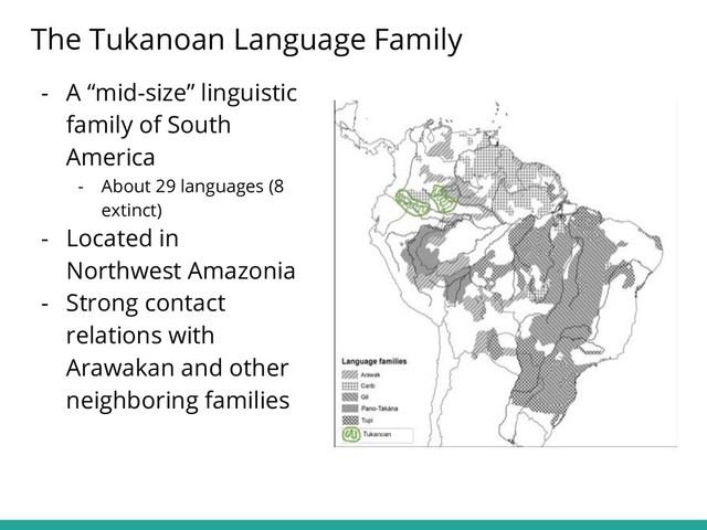 - A “mid-size” linguistic
family of South
America
- About 29 languages (8
extinct)
- Located in
Northwest Amazonia
- Strong contact
relations with
Arawakan and other
neighboring families
The Tukanoan Language Family
