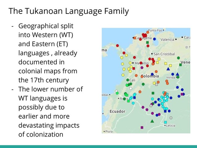 - Geographical split
into Western (WT)
and Eastern (ET)
languages , already
documented in
colonial maps from
the 17th century
- The lower number of
WT languages is
possibly due to
earlier and more
devastating impacts
of colonization
The Tukanoan Language Family
