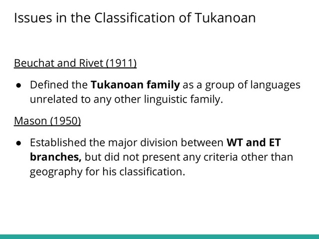 Beuchat and Rivet (1911)
● Deﬁned the Tukanoan family as a group of languages
unrelated to any other linguistic family.
Mason (1950)
● Established the major division between WT and ET
branches, but did not present any criteria other than
geography for his classiﬁcation.
Issues in the Classiﬁcation of Tukanoan
