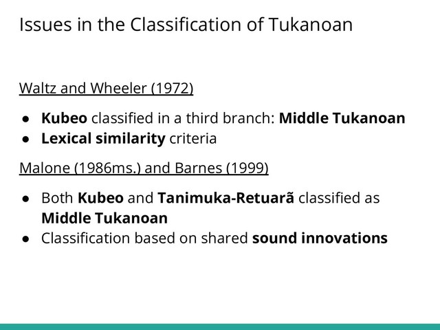 Waltz and Wheeler (1972)
● Kubeo classiﬁed in a third branch: Middle Tukanoan
● Lexical similarity criteria
Malone (1986ms.) and Barnes (1999)
● Both Kubeo and Tanimuka-Retuarã classiﬁed as
Middle Tukanoan
● Classiﬁcation based on shared sound innovations
Issues in the Classiﬁcation of Tukanoan
