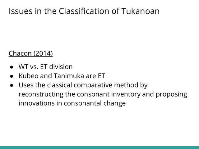 Chacon (2014)
● WT vs. ET division
● Kubeo and Tanimuka are ET
● Uses the classical comparative method by
reconstructing the consonant inventory and proposing
innovations in consonantal change
Issues in the Classiﬁcation of Tukanoan
