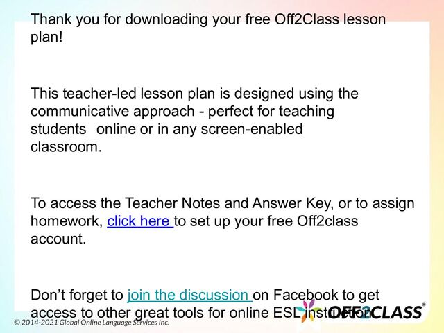 Thank you for downloading your free Off2Class lesson
plan!
This teacher-led lesson plan is designed using the
communicative approach - perfect for teaching
students online or in any screen-enabled
classroom.
To access the Teacher Notes and Answer Key, or to assign
homework, click here to set up your free Off2class
account.
Don’t forget to join the discussion on Facebook to get
access to other great tools for online ESL instruction.
