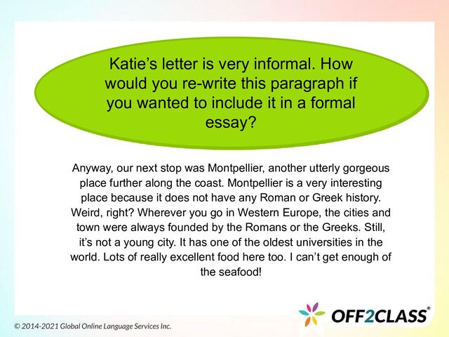 Katie’s letter is very informal. How
would you re-write this paragraph if
you wanted to include it in a formal
essay?
Anyway, our next stop was Montpellier, another utterly gorgeous
place further along the coast. Montpellier is a very interesting
place because it does not have any Roman or Greek history.
Weird, right? Wherever you go in Western Europe, the cities and
town were always founded by the Romans or the Greeks. Still,
it’s not a young city. It has one of the oldest universities in the
world. Lots of really excellent food here too. I can’t get enough of
the seafood!
